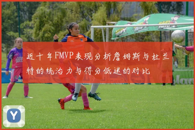 近十年FMVP表现分析詹姆斯与杜兰特的统治力与得分低迷的对比