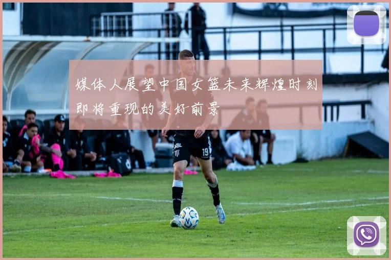 媒体人展望中国女篮未来辉煌时刻即将重现的美好前景