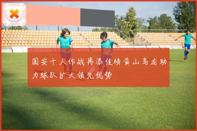 国安十人作战再添佳绩黄山乌龙助力球队扩大领先优势