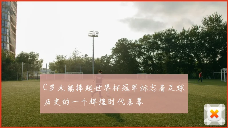C罗未能捧起世界杯冠军标志着足球历史的一个辉煌时代落幕