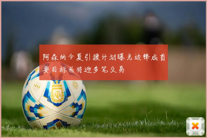 阿森纳今夏引援计划曝光边锋成首要目标或将迎多笔交易