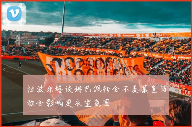 拉波尔塔谈姆巴佩转会不羡慕皇马称会影响更衣室氛围