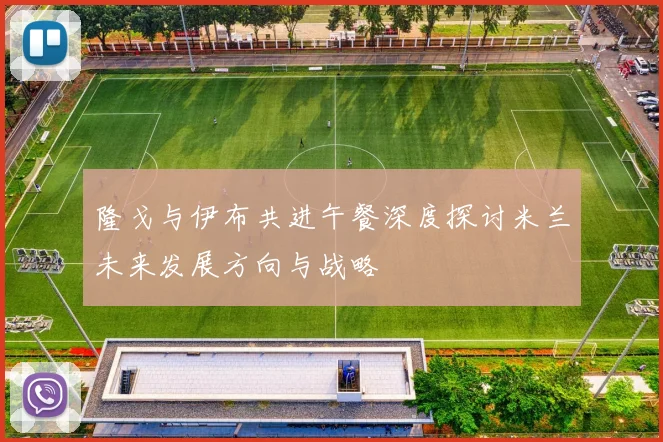 隆戈与伊布共进午餐深度探讨米兰未来发展方向与战略