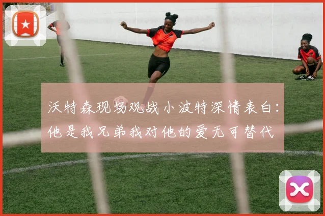 沃特森现场观战小波特深情表白：他是我兄弟我对他的爱无可替代